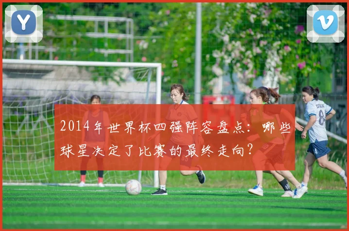 2014年世界杯四强阵容盘点：哪些球星决定了比赛的最终走向？