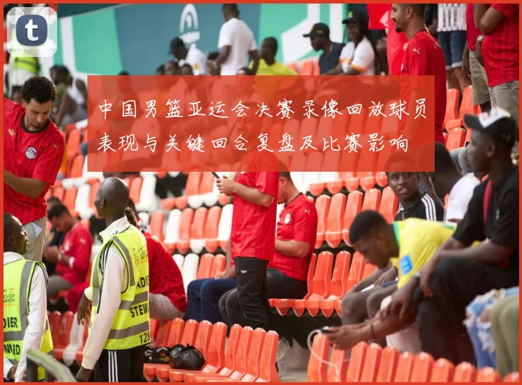 中国男篮亚运会决赛录像回放球员表现与关键回合复盘及比赛影响