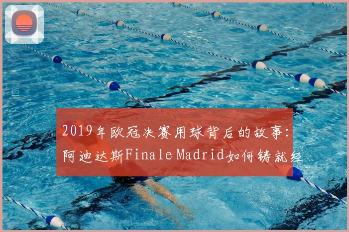 2019年欧冠决赛用球背后的故事：阿迪达斯Finale Madrid如何铸就经典