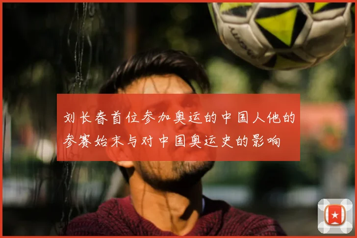 刘长春首位参加奥运的中国人他的参赛始末与对中国奥运史的影响