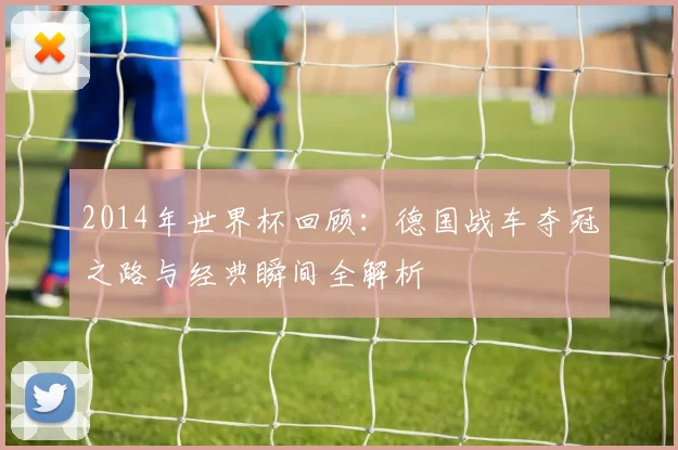 2014年世界杯回顾：德国战车夺冠之路与经典瞬间全解析