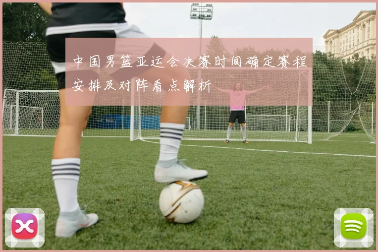 中国男篮亚运会决赛时间确定赛程安排及对阵看点解析