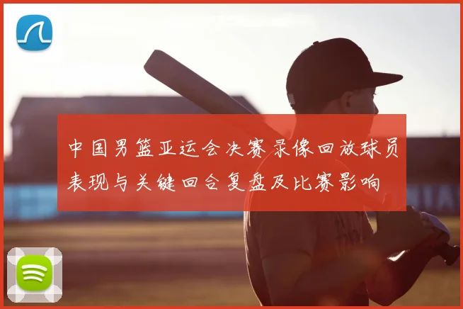 中国男篮亚运会决赛录像回放球员表现与关键回合复盘及比赛影响