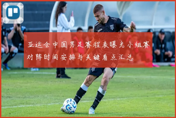 亚运会中国男足赛程表曝光小组赛对阵时间安排与关键看点汇总