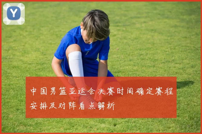 中国男篮亚运会决赛时间确定赛程安排及对阵看点解析