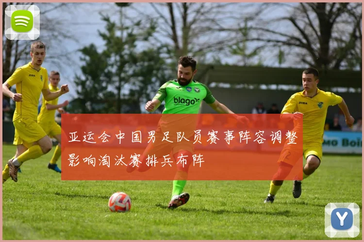 亚运会中国男足队员赛事阵容调整影响淘汰赛排兵布阵