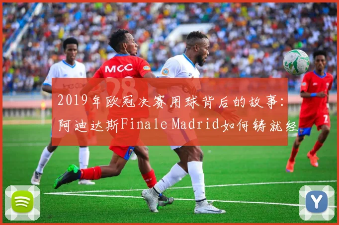 2019年欧冠决赛用球背后的故事：阿迪达斯Finale Madrid如何铸就经典