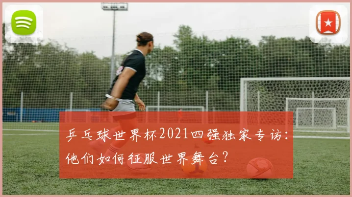 乒乓球世界杯2021四强独家专访：他们如何征服世界舞台？