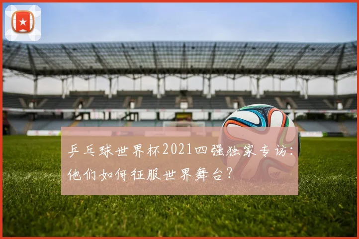 乒乓球世界杯2021四强独家专访：他们如何征服世界舞台？